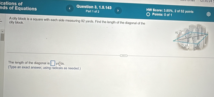 nds of Equations < Question 3, 1.5.143 
cations of HW Score:  3.85%, 2 of 52 points 
Part 1 of 2 Points: 0 of 1 
A city block is a square with each side measuring 92 yards. Find the length of the diagonal of the 
city block.
92yd
22 5 
The length of the diagonal is □ ya]^rds. 
(Type an exact answer, using radicals as needed.)