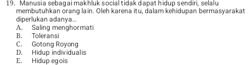 Manusia sebagai makhluk social tidak dapat hidup sendiri, selalu
membutuhkan orang lain. Oleh karena itu, dalam kehidupan bermasyarakat
diperlukan adanya...
A. Saling menghormati
B. Toleransi
C. Gotong Royong
D. Hidup individualis
E. Hidup egois