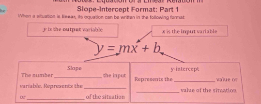 he 
Slope-Intercept Format: Part 1 
When a situation is Iinear, its equation can be written in the following format:
y is the output variable x is the input variable
y=mx+b
Slope y-intercept 
The number _the input Represents the _value or 
variable. Represents the __value of the situation 
or_ of the situation