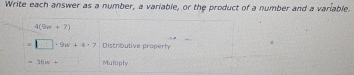 Write each answer as a number, a variable, or the product of a number and a variable.
4(9n+7)
=□ · 9w+4· 7 Distributive property
=36w+ Multiply