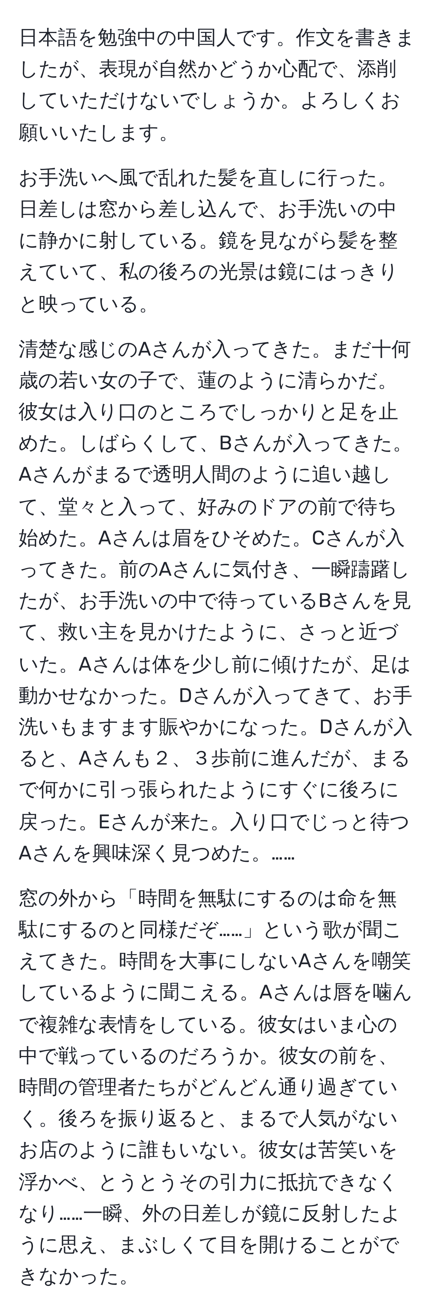 日本語を勉強中の中国人です。作文を書きましたが、表現が自然かどうか心配で、添削していただけないでしょうか。よろしくお願いいたします。

お手洗いへ風で乱れた髪を直しに行った。日差しは窓から差し込んで、お手洗いの中に静かに射している。鏡を見ながら髪を整えていて、私の後ろの光景は鏡にはっきりと映っている。

清楚な感じのAさんが入ってきた。まだ十何歳の若い女の子で、蓮のように清らかだ。彼女は入り口のところでしっかりと足を止めた。しばらくして、Bさんが入ってきた。Aさんがまるで透明人間のように追い越して、堂々と入って、好みのドアの前で待ち始めた。Aさんは眉をひそめた。Cさんが入ってきた。前のAさんに気付き、一瞬躊躇したが、お手洗いの中で待っているBさんを見て、救い主を見かけたように、さっと近づいた。Aさんは体を少し前に傾けたが、足は動かせなかった。Dさんが入ってきて、お手洗いもますます賑やかになった。Dさんが入ると、Aさんも２、３歩前に進んだが、まるで何かに引っ張られたようにすぐに後ろに戻った。Eさんが来た。入り口でじっと待つAさんを興味深く見つめた。……

窓の外から「時間を無駄にするのは命を無駄にするのと同様だぞ……」という歌が聞こえてきた。時間を大事にしないAさんを嘲笑しているように聞こえる。Aさんは唇を噛んで複雑な表情をしている。彼女はいま心の中で戦っているのだろうか。彼女の前を、時間の管理者たちがどんどん通り過ぎていく。後ろを振り返ると、まるで人気がないお店のように誰もいない。彼女は苦笑いを浮かべ、とうとうその引力に抵抗できなくなり……一瞬、外の日差しが鏡に反射したように思え、まぶしくて目を開けることができなかった。