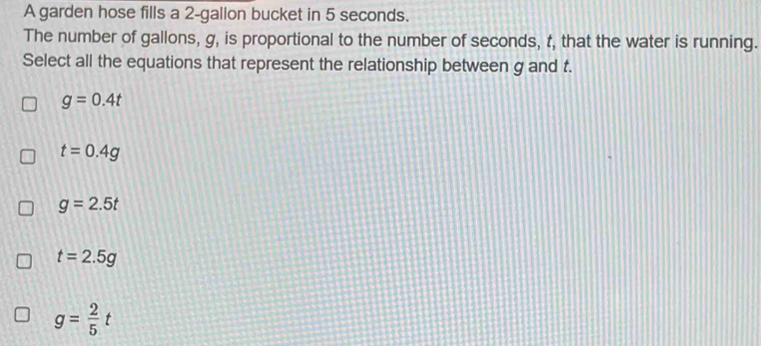 A garden hose fills a 2-gallon bucket in 5 seconds.
The number of gallons, g, is proportional to the number of seconds, t, that the water is running.
Select all the equations that represent the relationship between g and t.
g=0.4t
t=0.4g
g=2.5t
t=2.5g
g= 2/5 t