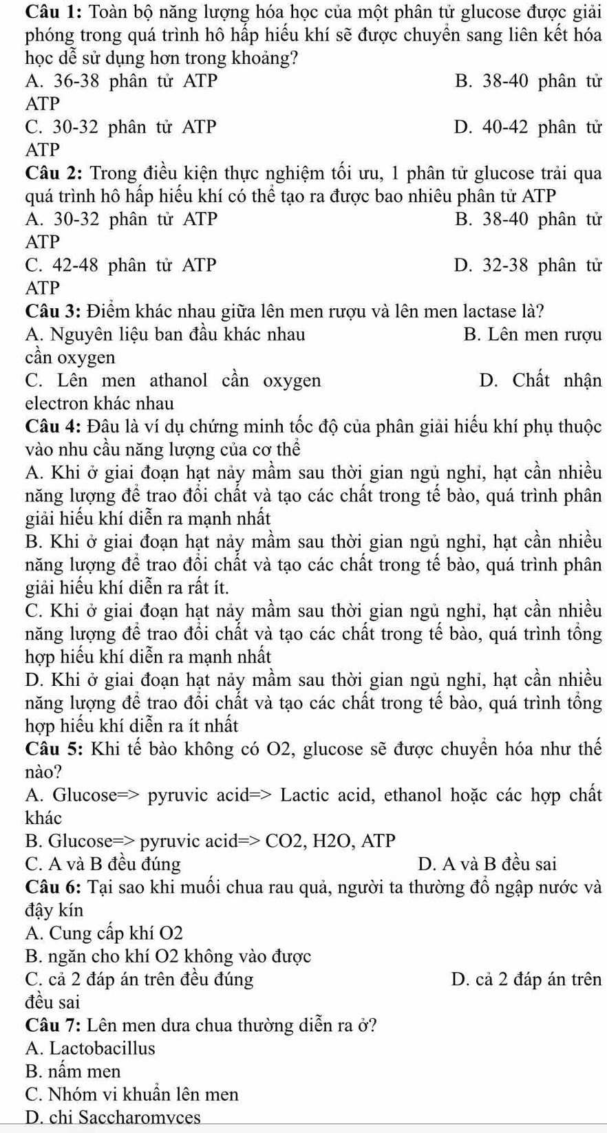 Toàn bộ năng lượng hóa học của một phân tử glucose được giải
phóng trong quá trình hô hấp hiểu khí sẽ được chuyền sang liên kết hóa
học dễ sử dụng hơn trong khoảng?
A. 36-38 phân tử ATP B. 38-40 phân tử
ATP
C. 30-32 phân tử ATP D. 40-42 phân tử
ATP
Câu 2: Trong điều kiện thực nghiệm tối ưu, 1 phân tử glucose trải qua
quá trình hô hấp hiếu khí có thể tạo ra được bao nhiêu phân tử ATP
A. 30-32 phân tử ATP B. 38-40 phân tử
ATP
C. 42-48 phân tử ATP D. 32-38 phân tử
ATP
Câu 3: Điểm khác nhau giữa lên men rượu và lên men lactase là?
A. Nguyên liệu ban đầu khác nhau B. Lên men rượu
cần oxygen
C. Lên men athanol cần oxygen D. Chất nhận
electron khác nhau
Câu 4: Đâu là ví dụ chứng minh tốc độ của phân giải hiếu khí phụ thuộc
vào nhu cầu năng lượng của cơ thể
A. Khi ở giai đoạn hạt nảy mầm sau thời gian ngủ nghi, hạt cần nhiều
năng lượng để trao đồi chất và tạo các chất trong tế bào, quá trình phân
giải hiếu khí diễn ra mạnh nhất
B. Khi ở giai đoạn hạt nảy mầm sau thời gian ngủ nghi, hạt cần nhiều
năng lượng để trao đổi chất và tạo các chất trong tế bào, quá trình phân
giải hiếu khí diễn ra rất ít.
C. Khi ở giai đoạn hạt nảy mầm sau thời gian ngủ nghi, hạt cần nhiều
năng lượng để trao đồi chất và tạo các chất trong tế bào, quá trình tổng
hợp hiếu khí diễn ra mạnh nhất
D. Khi ở giai đoạn hạt nảy mầm sau thời gian ngủ nghi, hạt cần nhiều
năng lượng để trao đổi chất và tạo các chất trong tế bào, quá trình tổng
hợp hiếu khí diễn ra ít nhất
Câu 5: Khi tế bào không có O2, glucose sẽ được chuyền hóa như thế
nào?
A. Glucose=> pyruvic acid=> Lactic acid, ethanol hoặc các hợp chất
khác
B. Glucose=> pyruvic acid=> CO2, H2O, ATP
C. A và B đều đúng D. A và B đều sai
Câu 6: Tại sao khi muối chua rau quả, người ta thường đổ ngập nước và
đậy kín
A. Cung cấp khí O2
B. ngăn cho khí O2 không vào được
C. cả 2 đáp án trên đều đúng D. cả 2 đáp án trên
đều sai
Câu 7: Lên men dưa chua thường diễn ra ở?
A. Lactobacillus
B. nấm men
C. Nhóm vi khuẩn lên men
D. chi Saccharomvces