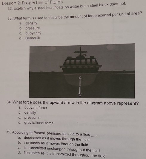 Lesson 2: Properties of Fluids
32. Explain why a steel boat floats on water but a steel block does not.
33. What term is used to describe the amount of force exerted per unit of area?
a. density
b. pressure
c. buoyancy
d. Bernoulli
34. What force does the upward arrow in the diagram above represent?
a. buoyant force
b. density
c. pressure
d. gravitational force
_
35. According to Pascal, pressure applied to a fluid
a. decreases as it moves through the fluid
b. increases as it moves through the fluid
c. is transmitted unchanged throughout the fluid
d. fluctuates as it is transmitted throughout the fluid