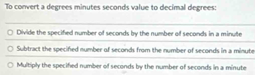 To convert a degrees minutes seconds value to decimal degrees:
Divide the specified number of seconds by the number of seconds in a minute
Subtract the specified number of seconds from the number of seconds in a minute
Multiply the specifed number of seconds by the number of seconds in a minute