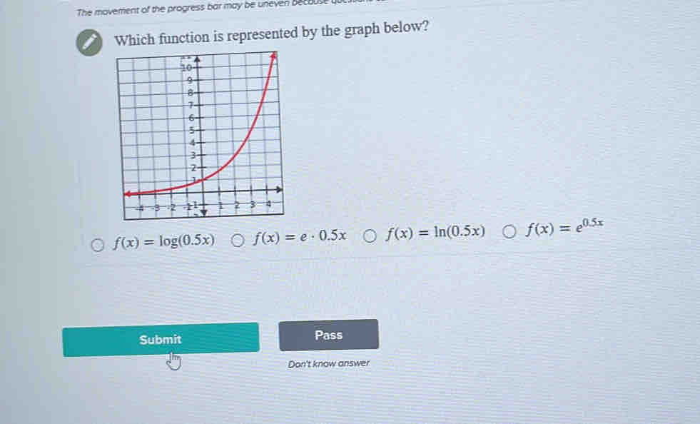 The movement of the progress bar may be uneven becous
Which function is represented by the graph below?
f(x)=log (0.5x) f(x)=e· 0.5x f(x)=ln (0.5x) f(x)=e^(0.5x)
Submit Pass
Don't know answer