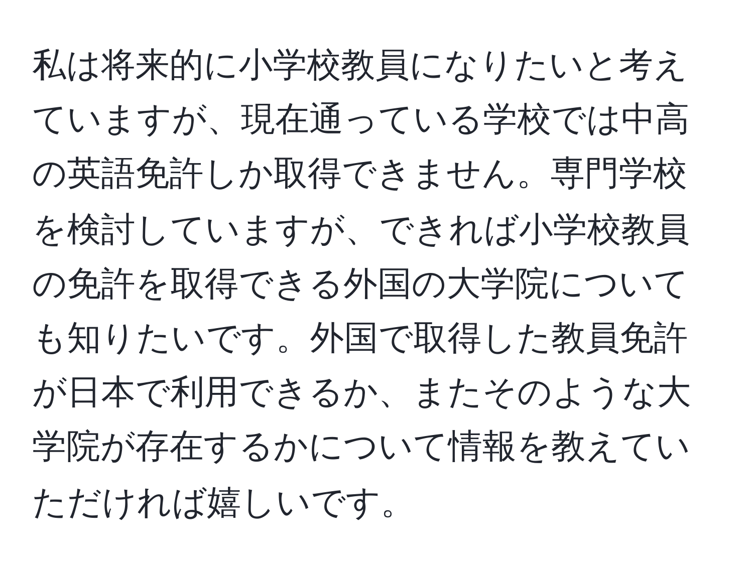 私は将来的に小学校教員になりたいと考えていますが、現在通っている学校では中高の英語免許しか取得できません。専門学校を検討していますが、できれば小学校教員の免許を取得できる外国の大学院についても知りたいです。外国で取得した教員免許が日本で利用できるか、またそのような大学院が存在するかについて情報を教えていただければ嬉しいです。