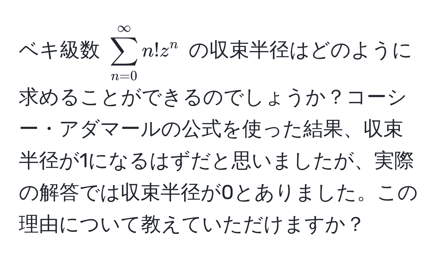 ベキ級数 $sum_(n=0)^(∈fty) n! z^n$ の収束半径はどのように求めることができるのでしょうか？コーシー・アダマールの公式を使った結果、収束半径が1になるはずだと思いましたが、実際の解答では収束半径が0とありました。この理由について教えていただけますか？