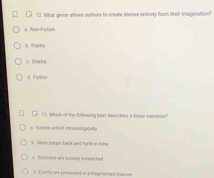 What genre allows authors to create stories entirely from their imagination?
a. Non-Fiction
b. Poetry
c. Drama
d. Fiction
13. Which of the following best describes a linear narrative?
a. Events unfold chronologically
b. Story jumps back and forth in time
c. Episodes are loosely connected
d. Events are presented in a fragmented manner