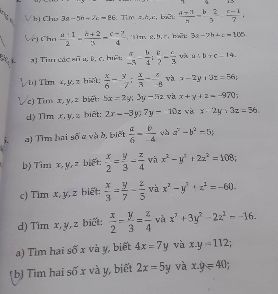 3 4 13
b) Cho 3a-5b+7c=86. Tìm a,b,c, biết:  (a+3)/5 = (b-2)/3 = (c-1)/7 ; +
c) Cho  (a+1)/2 = (b+2)/3 = (c+2)/4 . Tìm a,b,c, biết: 3a-2b+c=105.
5. a) Tìm các số a, b, c, biết:  a/-3 = b/4 ; b/2 = c/3  và a+b+c=14.
b)  Tìm x,y,z biết:  x/6 = y/-7 ; x/3 = z/-8  và x-2y+3z=56;
c) Tìm x,y,z biết: 5x=2y;3y=5z và x+y+z=-970;
d) Tìm x,y,z biết: 2x=-3y;7y=-10z và x-2y+3z=56.
5. a) Tìm hai số a và b, biết  a/6 = b/-4  và a^2-b^2=5;.
b) Tìm x,y,z biết:  x/2 = y/3 = z/4  và x^2-y^2+2z^2=108;
c) Tìm x,y,z biết:  x/3 = y/7 = z/5  và x^2-y^2+z^2=-60.
d) Tìm x,y,z biết:  x/2 = y/3 = z/4  và x^2+3y^2-2z^2=-16.
a) Tìm hai số x và y, biết 4x=7y và x.y=112;
(b) Tìm hai số x và y, biết 2x=5y và x.y=40;