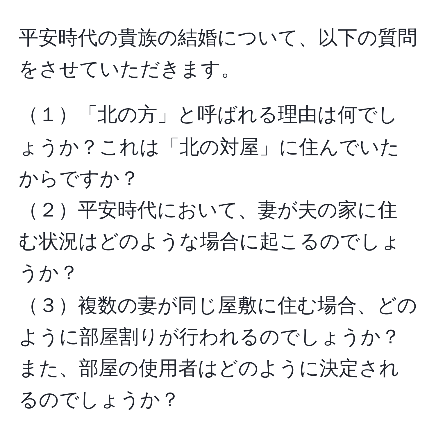 平安時代の貴族の結婚について、以下の質問をさせていただきます。

１「北の方」と呼ばれる理由は何でしょうか？これは「北の対屋」に住んでいたからですか？
２平安時代において、妻が夫の家に住む状況はどのような場合に起こるのでしょうか？
３複数の妻が同じ屋敷に住む場合、どのように部屋割りが行われるのでしょうか？また、部屋の使用者はどのように決定されるのでしょうか？