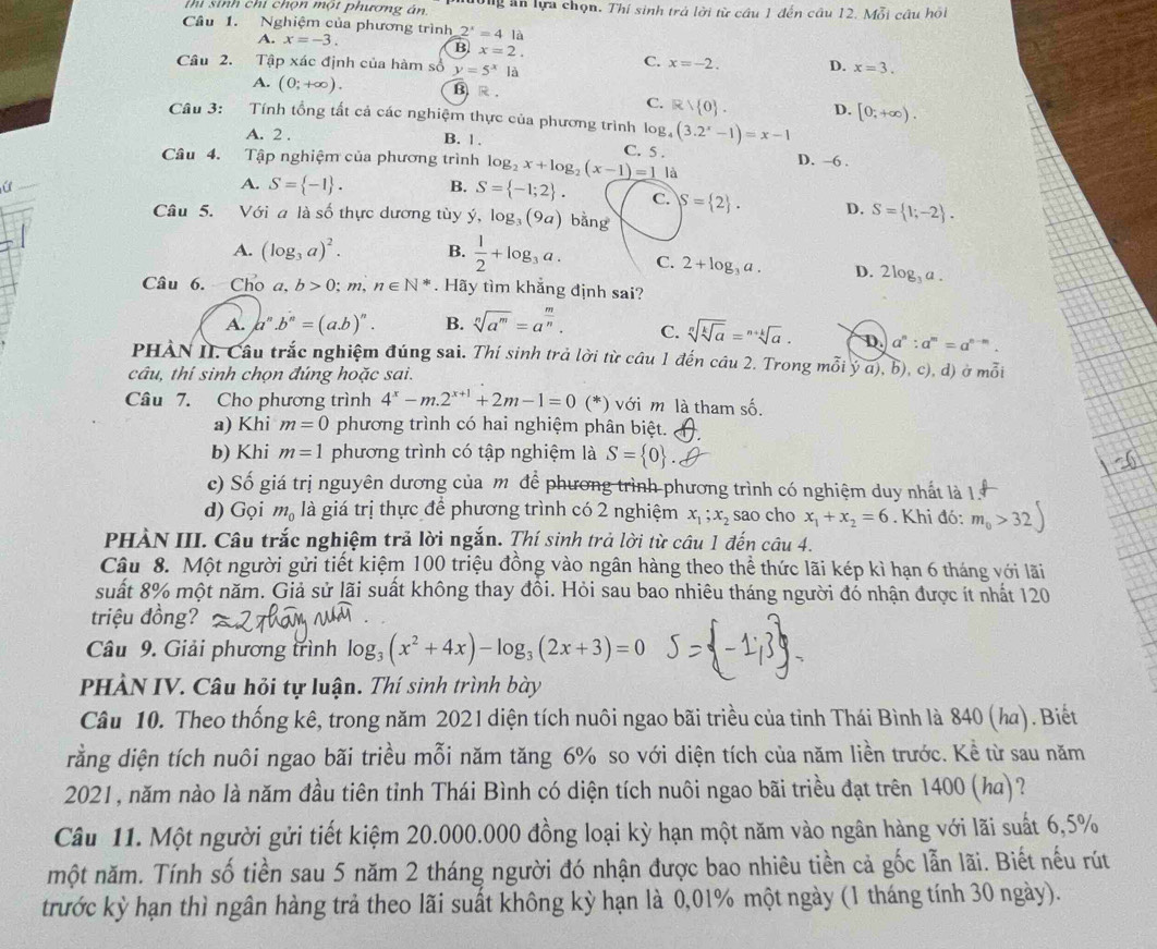 Thi sinh chí chọn một phương án. Tng ăn lựa chọn. Thí sinh trả lời từ câu 1 đến câu 12. Mỗi câu hội
Câu 1. Nghiệm của phương trình 2^x=4la
A. x=-3.
B x=2.
Câu 2. Tập xác định của hàm số y=5^x là
C. x=-2. D. x=3.
A. (0;+∈fty ). B R .
C. R 0 . D. [0,+∈fty ).
Câu 3: Tính tổng tất cả các nghiệm thực của phương trình log g_4(3.2^x-1)=x-1
A. 2 . B. 1. C. 5 . D. -6 .
Câu 4. Tập nghiệm của phương trình log _2x+log _2(x-1)=1 là
a
A. S= -1 . B. S= -1;2 . C. S= 2 . D. S= 1;-2 .
Câu 5. Với a là số thực dương tùy ý, log _3(9a) bǎng
A. (log _3a)^2. B.  1/2 +log _3a. C. 2+log _3a. D. 2log _3a.
Câu 6. Cho a, b>0;m,n∈ N^*.  Hãy tìm khẳng định sai?
A. a^n.b^n=(a.b)^n. B. sqrt[n](a^m)=a^(frac m)n. C. sqrt[n](sqrt [k]a)=sqrt[n+k](a). D. a^n:a^m=a^(n-m).
PHÀN II. Cầu trắc nghiệm đúng sai. Thí sinh trả lời từ câu 1 đến câu 2. Trong mỗi ý a), b), c), d) ở mỗi
câu, thí sinh chọn đúng hoặc sai.
Câu 7. Cho phương trình 4^x-m.2^(x+1)+2m-1=0 (*) với m là tham số.
a) Khi m=0 phương trình có hai nghiệm phân biệt.
b) Khi m=1 phương trình có tập nghiệm là S= 0 .
c) Số giá trị nguyên dương của mô để phương trình phương trình có nghiệm duy nhất là 15
d) Gọi m_0 là giá trị thực để phương trình có 2 nghiệm x_1;x_2 sao cho x_1+x_2=6. Khi đó: m_0>32)
PHÀN III. Câu trắc nghiệm trả lời ngắn. Thí sinh trả lời từ câu 1 đến câu 4.
Câu 8. Một người gửi tiết kiệm 100 triệu đồng vào ngân hàng theo thể thức lãi kép kì hạn 6 tháng với lãi
suất 8% một năm. Giả sử lãi suất không thay đồi. Hỏi sau bao nhiêu tháng người đó nhận được ít nhất 120
triệu đồng?
Câu 9. Giải phương trình log _3(x^2+4x)-log _3(2x+3)=0
PHÀN IV. Câu hỏi tự luận. Thí sinh trình bày
Câu 10. Theo thống kê, trong năm 2021 diện tích nuôi ngao bãi triều của tỉnh Thái Bình là 840 (ha). Biết
drằng diện tích nuôi ngao bãi triều mỗi năm tăng 6% so với diện tích của năm liền trước. Kể từ sau năm
2021, năm nào là năm đầu tiên tỉnh Thái Bình có diện tích nuôi ngao bãi triều đạt trên 1400 (ka)?
Câu 11. Một người gửi tiết kiệm 20.000.000 đồng loại kỳ hạn một năm vào ngân hàng với lãi suất 6,5%
một năm. Tính số tiền sau 5 năm 2 tháng người đó nhận được bao nhiêu tiền cả gốc lẫn lãi. Biết nếu rút
trước kỳ hạn thì ngân hàng trả theo lãi suất không kỳ hạn là 0,01% một ngày (1 tháng tính 30 ngày).