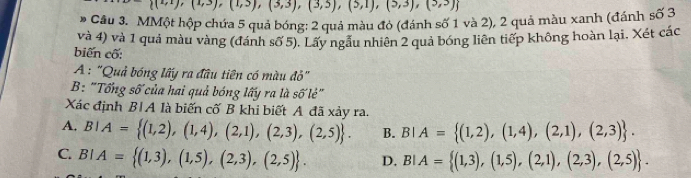  (4,1),(1,3),(3,3),(3,5),(5,1),(5,3),(3,3)
# Cầu 3. MMột hộp chứa 5 quả bóng: 2 quả màu đỏ (đánh số 1 và 2), 2 quả màu xanh (đánh số 3
và 4) và 1 quả màu vàng (đánh số 5). Lấy ngầu nhiên 2 quả bóng liên tiếp không hoàn lại. Xét các
biến cố:
A : "Quả bóng lấy ra đầu tiên có màu đỏ"
B: "Tổng số của hai quả bóng lấy ra là swidehat OV é''
Xác định B|A là biến cố B khi biết A đã xảy ra.
A. BIA= (1,2),(1,4),(2,1),(2,3),(2,5). B. BIA= (1,2),(1,4),(2,1),(2,3).
C. BIA= (1,3),(1,5),(2,3),(2,5). D. BIA= (1,3),(1,5),(2,1),(2,3),(2,5).