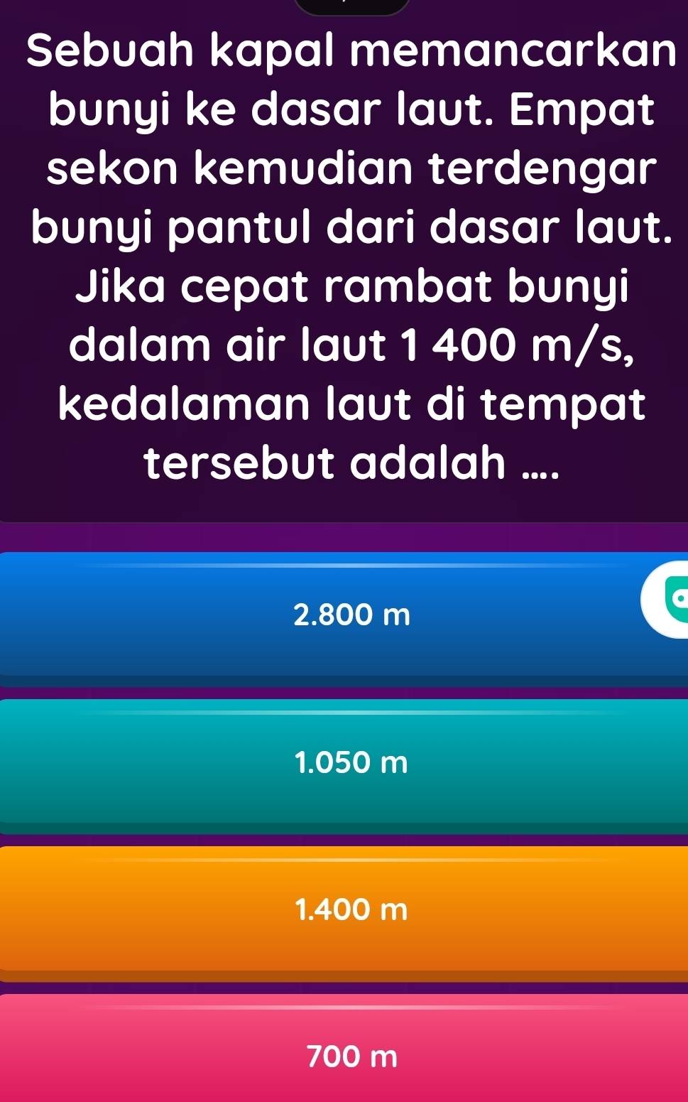 Sebuah kapal memancarkan
bunyi ke dasar laut. Empat
sekon kemudian terdengar
bunyi pantul dari dasar laut.
Jika cepat rambat bunyi
dalam air laut 1 400 m/s,
kedalaman laut di tempat
tersebut adalah ....
2.800 m
1.050 m
1.400 m
700 m