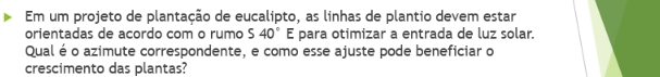 Em um projeto de plantação de eucalipto, as linhas de plantio devem estar 
orientadas de acordo com o rumo 540° E para otimizar a entrada de luz solar. 
Qual é o azimute correspondente, e como esse ajuste pode beneficiar o 
crescimento das plantas?