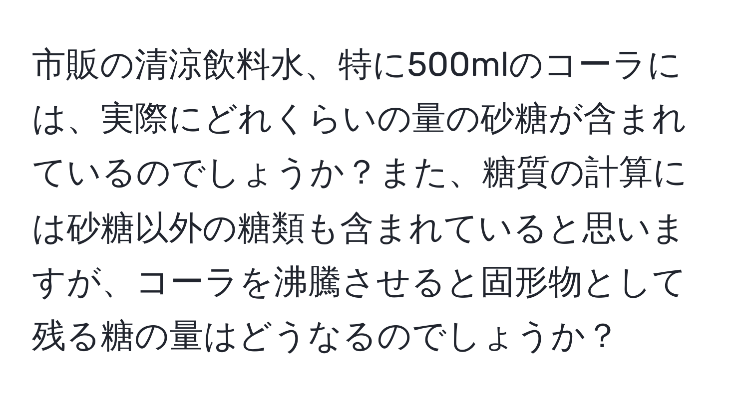 市販の清涼飲料水、特に500mlのコーラには、実際にどれくらいの量の砂糖が含まれているのでしょうか？また、糖質の計算には砂糖以外の糖類も含まれていると思いますが、コーラを沸騰させると固形物として残る糖の量はどうなるのでしょうか？