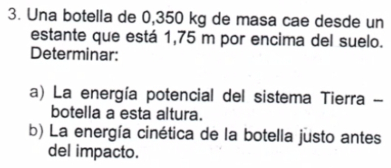 Una botella de 0,350 kg de masa cae desde un 
estante que está 1,75 m por encima del suelo. 
Determinar: 
a) La energía potencial del sistema Tierra - 
botella a esta altura. 
b) La energía cinética de la botella justo antes 
del impacto.