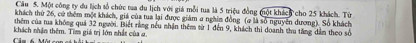 Cầu 5. Một công ty du lịch tổ chức tua du lịch với giá mỗi tua là 5 triệu đồng một khách cho 25 khách. Từ 
khách thứ 26, cứ thêm một khách, giá của tua lại được giảm a nghìn đồng (# là số nguyên dương). Số khách 
thêm của tua không quá 32 người. Biết rằng nếu nhận thêm từ 1 đến 9, khách thì doanh thu tăng dần theo số 
khách nhận thêm. Tìm giá trị lớn nhất của a. 
Câu 6. Một con cá