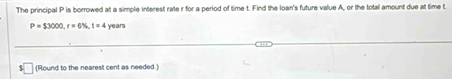 The principal P is borrowed at a simple interest rate r for a period of time t. Find the loan's future value A, or the total amount due at time t.
P=$3000, r=6% , t=4 years
ς (Round to the nearest cent as needed.)