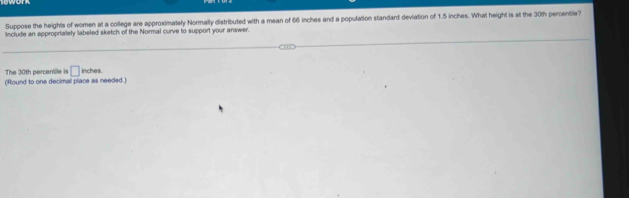 Suppose the heights of women at a college are approximately Normally distributed with a mean of 66 inches and a population standard deviation of 1.5 inches. What height is at the 30th percentile? 
Include an appropriately labeled sketch of the Normal curve to support your answer. 
The 30th percentile is □ inches. 
(Round to one decimal place as needed.)