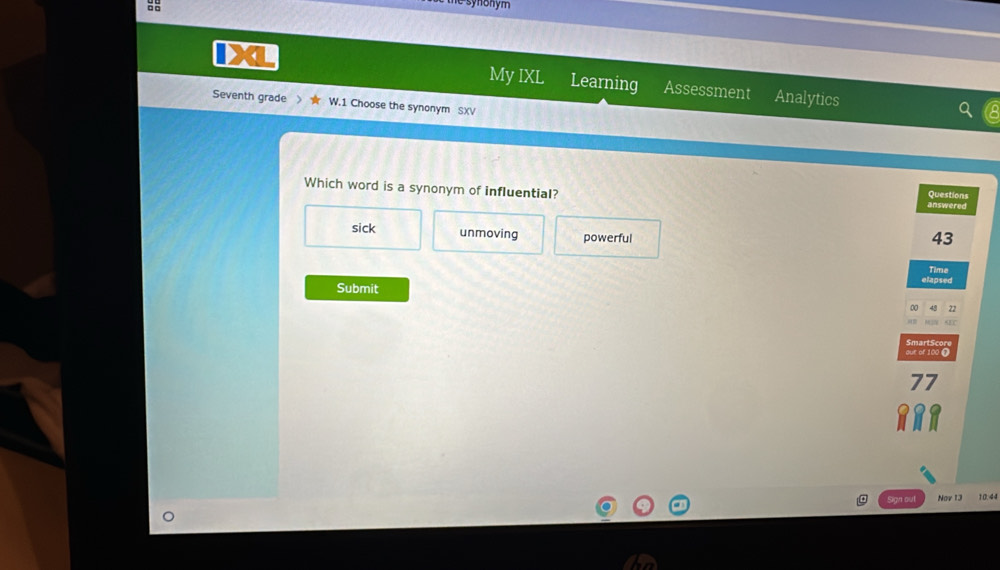 the synonym 
My IXL Learning Assessment Analytics
Seventh grade W.1 Choose the synonym SXV
Which word is a synonym of influential?
Questions
answered
sick unmoving powerful
43
elapsed Time
Submit
0 22
SEC
ouk of 100 C SmartScor
77
Sign out Nor 13 10.44