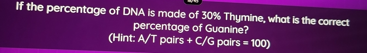 If the percentage of DNA is made of 30% Thymine, what is the correct 
percentage of Guanine? 
(Hint: A/T pairs + C/G pair s=100)