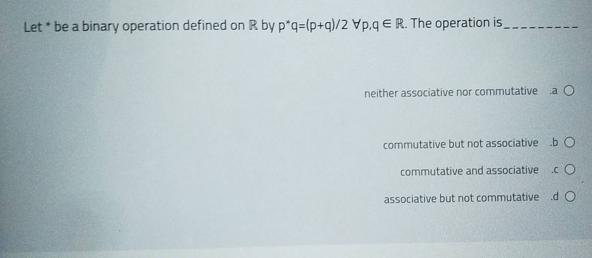 Let * be a binary operation defined on R by p^*q=(p+q)/2 forall p,q∈ R. The operation is_
neither associative nor commutative .a
commutative but not associative .b
commutative and associative
associative but not commutative