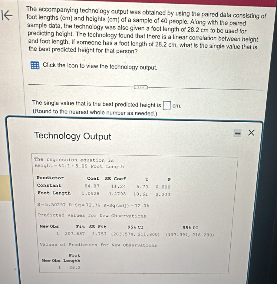 The accompanying technology output was obtained by using the paired data consisting of 
foot lengths (cm) and heights (cm) of a sample of 40 people. Along with the paired 
sample data, the technology was also given a foot length of 28.2 cm to be used for 
predicting height. The technology found that there is a linear correlation between height 
and foot length. If someone has a foot length of 28.2 cm, what is the single value that is 
the best predicted height for that person? 
: Click the icon to view the technology output. 
The single value that is the best predicted height is □ cm. 
(Round to the nearest whole number as needed.) 
Technology Output 
The regression equation is 
Height =64.1+5.09 Foot Length 
Predictor Coef SE Coef T P 
Constant 64.07 11.24 5.70 0.000
Foot Length 5.0928 0.4798 10.61 0.000
S=5.50297R-Sq=72.78 R-Sq(adj)=72.08
Predicted Values for New Observations 
New Obs Fit SE Fit 95% CI 95% PI 
1 207.687 1.757 (203.574, 211.800) (197.09 4, 218,280
Values of Predictors for New Observations 
Foot 
New Obs Length 
1 28.2