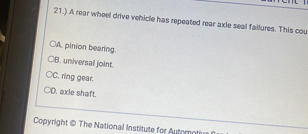 21.) A rear wheel drive vehicle has repeated rear axle seal failures. This cou
A. pinion bearing.
B. universal joint.
C. ring gear.
D. axle shaft.
Copyright © The National Institute for Automotive