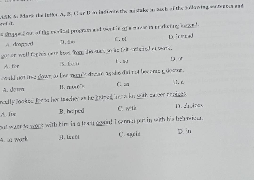 ASK 6: Mark the letter A, B, C or D to indicate the mistake in each of the following sentences and
ect it.
e dropped out of the medical program and went in of a career in marketing instead.
C. of
A. dropped B. the D. instead
got on well for his new boss from the start so he felt satisfied at work.
C. so D. at
A. for B. from
could not live down to her mom’s dream as she did not become a doctor.
D. a
A. down B. mom’s
C. as
really looked for to her teacher as he helped her a lot with career choices.
A. for B. helped C. with D. choices
not want to work with him in a team again! I cannot put in with his behaviour.
A. to work B. team C. again
D. in