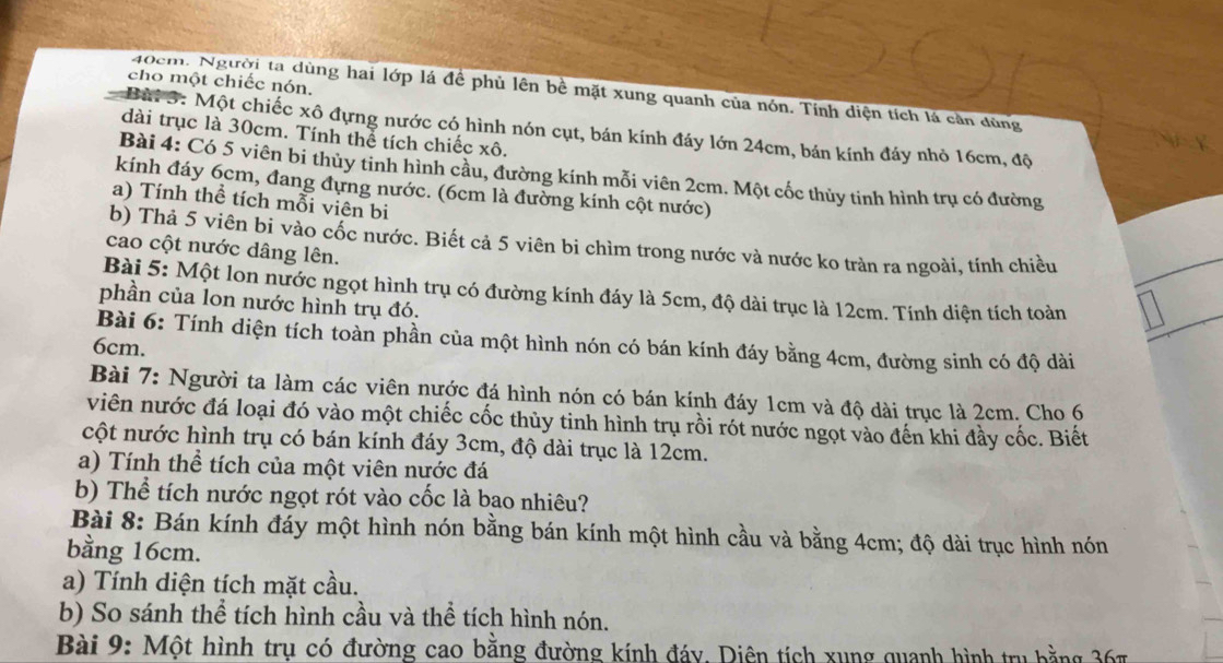 cho một chiếc nón.
40cm. Người ta dùng hai lớp lá để phủ lên bề mặt xung quanh của nón. Tính diện tích lá cần dùng
Bài 3: Một chiếc xô đựng nước có hình nón cụt, bán kính đáy lớn 24cm, bán kính đáy nhỏ 16cm, độ
dài trục là 30cm. Tính thể tích chiếc xô.
Bài 4: Có 5 viên bi thủy tinh hình cầu, đường kính mỗi viên 2cm. Một cốc thủy tinh hình trụ có đường
kính đáy 6cm, đang đựng nước. (6cm là đường kính cột nước)
a) Tính thể tích mỗi viên bi
b) Thả 5 viên bi vào cốc nước. Biết cả 5 viên bi chìm trong nước và nước ko tràn ra ngoài, tính chiều
cao cột nước dâng lên.
Bài 5: Một lon nước ngọt hình trụ có đường kính đáy là 5cm, độ dài trục là 12cm. Tính diện tích toàn
phần của lon nước hình trụ đó.
Bài 6: Tính diện tích toàn phần của một hình nón có bán kính đáy bằng 4cm, đường sinh có độ dài
6cm.
Bài 7: Người ta làm các viên nước đá hình nón có bán kính đáy 1cm và độ dài trục là 2cm. Cho 6
viên nước đá loại đó vào một chiếc cốc thủy tinh hình trụ rồi rót nước ngọt vào đến khi đầy cốc. Biết
cột nước hình trụ có bán kính đáy 3cm, độ dài trục là 12cm.
a) Tính thể tích của một viên nước đá
b) Thể tích nước ngọt rót vào cốc là bao nhiêu?
Bài 8: Bán kính đáy một hình nón bằng bán kính một hình cầu và bằng 4cm; độ dài trục hình nón
bằng 16cm.
a) Tính diện tích mặt cầu.
b) So sánh thể tích hình cầu và thể tích hình nón.
Bài 9: Một hình trụ có đường cao bằng đường kính đáy. Diên tích xung quanh hình tru bằng 367