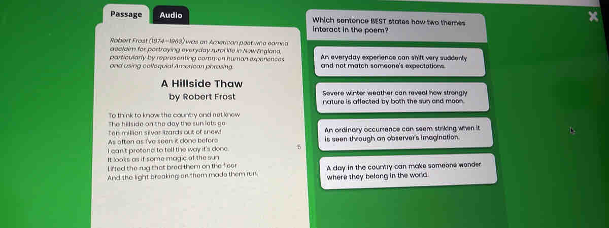 Passage Audio Which sentence BEST states how two themes
interact in the poem?
Robert Frost (1874-1963) was an American poet who eamed
acclaim for portraying everyday rural life in New England.
particularly by representing common human experiences An everyday experience can shift very suddenly
and using colloquial American phrasing. and not match someone's expectations.
A Hillside Thaw
Severe winter weather can reveal how strongly
by Robert Frost nature is affected by both the sun and moon.
To think to know the country and not know
The hillside on the day the sun lets go
Ten million silver lizards out of snow! An ordinary occurrence can seem striking when it
As often as I've seen it done before is seen through an observer's imagination.
I can't pretend to tell the way it's done. 5
It looks as if some magic of the sun
Lifted the rug that bred them on the floor
And the light breaking on them made them run. A day in the country can make someone wonder
where they belong in the world.