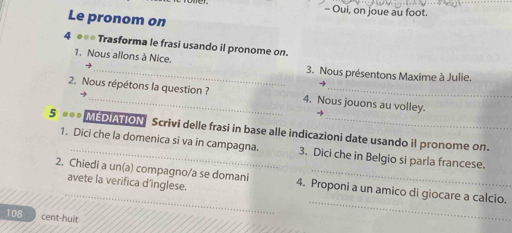 Oui, on joue au foot. 
Le pronom on 
4 *== Trasforma le frasi usando il pronome on. 
1. Nous allons à Nice. 
→ _3. Nous présentons Maxime à Julie. 
→ 
2. Nous répétons la question ? 4. Nous jouons au volley. 
→ 
5 *** MEDIATION Scrivi delle frasi in base alle indicazioni date usando il pronome on. 
1. Dici che la domenica si va in campagna. 3. Dici che in Belgio si parla francese. 
_ 
2. Chiedi a un(a) compagno/a se domani 4. Proponi a un amico di giocare a calcio. 
avete la verifica d’inglese. 
108 cent-huit