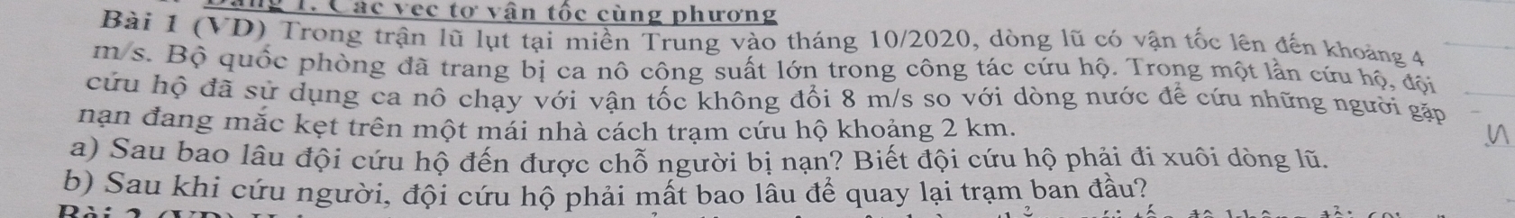 Tng 1. Các vec tơ vận tốc cùng phương 
Bài 1 (VD) Trong trận lũ lụt tại miền Trung vào tháng 10/2020, dòng lũ có vận tốc lên đến khoảng 4
m s. Bộ quốc phòng đã trang bị ca nô công suất lớn trong công tác cứu hộ. Trong một lần cứu hộ, đội 
cứu hộ đã sử dụng ca nô chạy với vận tốc không đổi 8 m/s so với dòng nước để cứu những người gặp 
nạn đang mắc kẹt trên một mái nhà cách trạm cứu hộ khoảng 2 km. 
a) Sau bao lâu đội cứu hộ đến được chỗ người bị nạn? Biết đội cứu hộ phải đi xuôi dòng lũ. 
b) Sau khi cứu người, đội cứu hộ phải mất bao lâu để quay lại trạm ban đầu?