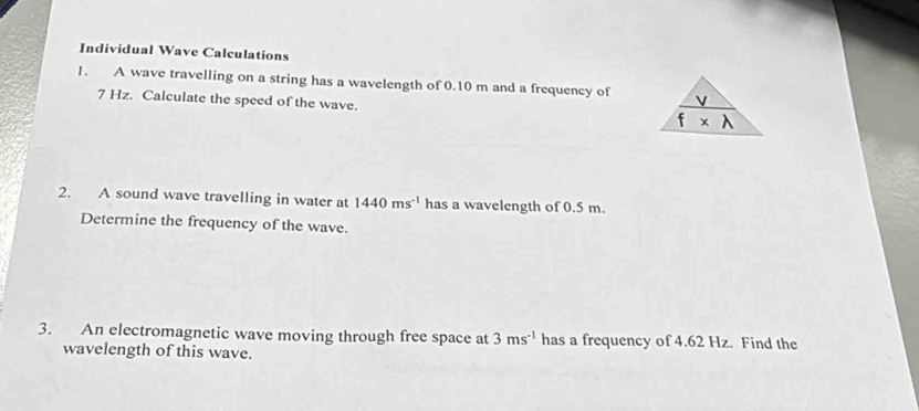 Individual Wave Calculations 
1. A wave travelling on a string has a wavelength of 0.10 m and a frequency of
7 Hz. Calculate the speed of the wave. f* lambda 
2. A sound wave travelling in water at 1440ms^(-1) has a wavelength of 0.5 m. 
Determine the frequency of the wave. 
3. An electromagnetic wave moving through free space at 3ms^(-1) has a frequency of 4.62 Hz. Find the 
wavelength of this wave.