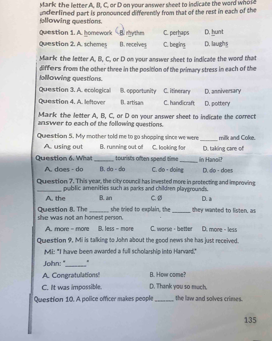 Mark the letter A, B, C, or D on your answer sheet to indicate the word whose
Inderlined part is pronounced differently from that of the rest in each of the
following questions.
Question 1. A. homework B rhythm C. perhaps D. hunt
Question 2. A. schemes B. receives C. begins D. laughs
Mark the letter A, B, C, or D on your answer sheet to indicate the word that
differs from the other three in the position of the primary stress in each of the
following questions.
Question 3. A. ecological B. opportunity C. itinerary D. anniversary
Question 4. A. leftover B. artisan C. handicraft D. pottery
Mark the letter A, B, C, or D on your answer sheet to indicate the correct
answer to each of the following questions.
Question 5. My mother told me to go shopping since we were _milk and Coke.
A. using out B. running out of C. looking for D. taking care of
Question 6. What_ tourists often spend time _in Hanoi?
A. does - do B. do - do C. do - doing D. do - does
Question 7. This year, the city council has invested more in protecting and improving
_public amenities such as parks and children playgrounds.
A. the B. an C. Ø D. a
Question 8. The _she tried to explain, the _they wanted to listen, as
she was not an honest person.
A. more - more B. less - more C. worse - better D. more - less
Question 9. Mi is talking to John about the good news she has just received.
Mi: “I have been awarded a full scholarship into Harvard.”
John: "_ "
A. Congratulations! B. How come?
C. It was impossible. D. Thank you so much.
Question 10. A police officer makes people_ the law and solves crimes.
135