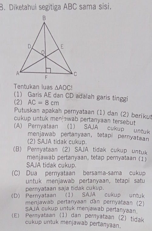 Diketahui segitiga ABC sama sisi.
Tentukan luas △ AOC. 
(1) Garis AE dan CD adalah garis tinggi
(2) AC=8cm
Putuskan apakah pernyataan (1) dan (2) berikut
cukup untuk menjawab pertanyaan tersebut
(A) Pernyataan (1) SAJA cukup untuk
menjawab pertanyaan， tetapi pernyataan
(2) SAJA tidak cukup.
(B) Pernyataan (2) SAJA tidak cukup untuk
menjawab pertanyaan, tetap pernyataan (1)
SAJA tidak cukup.
(C) Dua pernyataan bersama-sama cukup
untuk menjawab pertanyaan, tetapi satu
pernyataan saja tidak cukup.
(D) Pernyataan (1) SAJA cukup untuk
menjawab pertanyaan dan pernyataan (2)
SAJA cukup untuk menjawab pertanyaan.
(E) Pernyataan (1) dan pernyataan (2) tidak
cukup untuk menjawab pertanyaan.