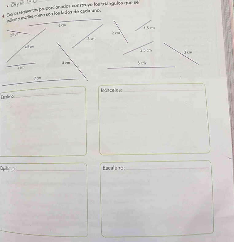 overline GH overline HI
4. Con los segmentos proporcionados construye los triángulos que se 
indican y escribe cómo son los lados de cada uno. 
_
6 cm
2.5 cm
3 cm
4.5 cm
_
4 cm
3 cm
_ 7 cm
_ 
Isósceles:_ 
Escaleno: 
_ 
Equilátero:_ Escaleno:_