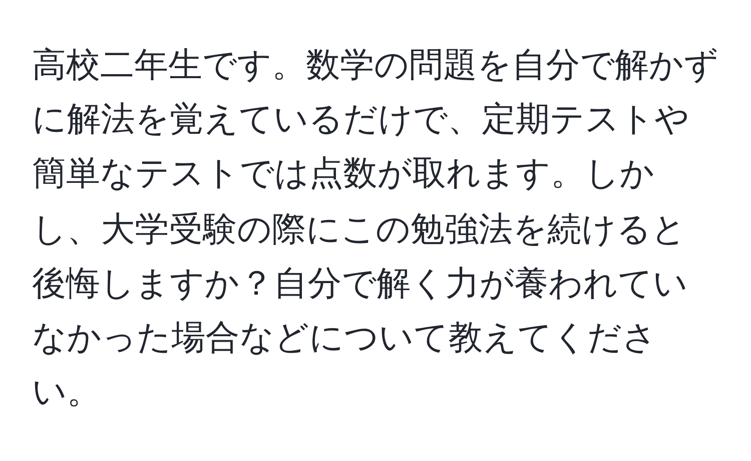 高校二年生です。数学の問題を自分で解かずに解法を覚えているだけで、定期テストや簡単なテストでは点数が取れます。しかし、大学受験の際にこの勉強法を続けると後悔しますか？自分で解く力が養われていなかった場合などについて教えてください。