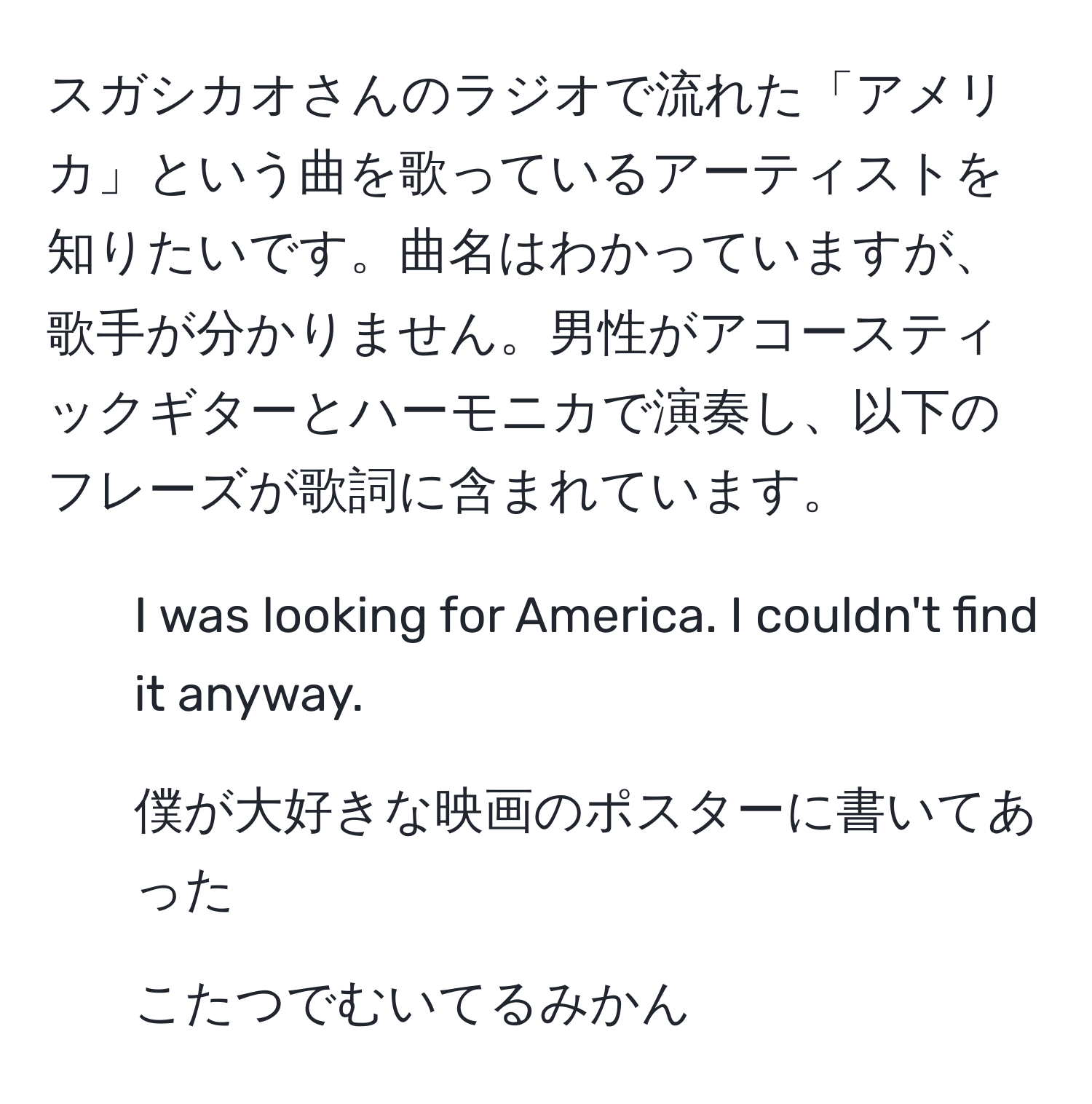 スガシカオさんのラジオで流れた「アメリカ」という曲を歌っているアーティストを知りたいです。曲名はわかっていますが、歌手が分かりません。男性がアコースティックギターとハーモニカで演奏し、以下のフレーズが歌詞に含まれています。  
- I was looking for America. I couldn't find it anyway.  
- 僕が大好きな映画のポスターに書いてあった  
- こたつでむいてるみかん