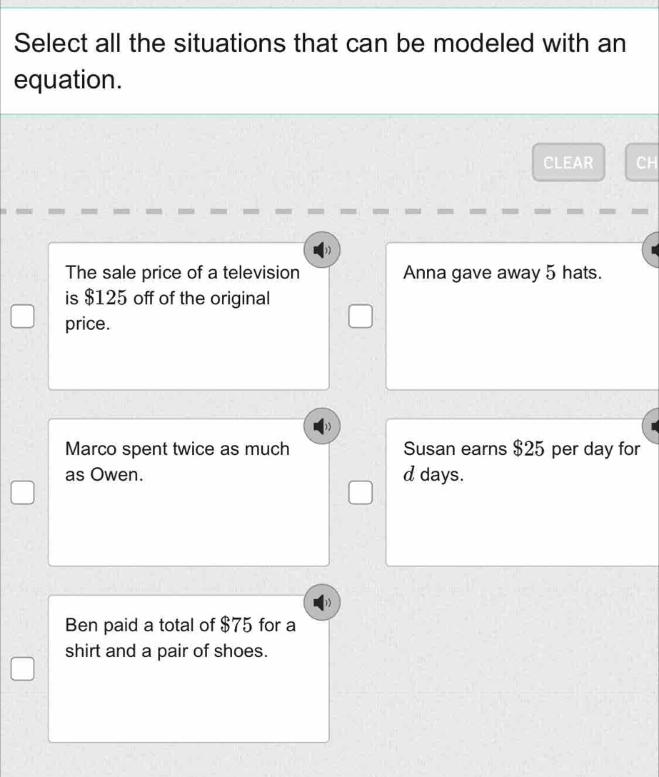 Select all the situations that can be modeled with an
equation.
CLEAR CH
The sale price of a television Anna gave away 5 hats.
is $125 off of the original
price.
Marco spent twice as much Susan earns $25 per day for
as Owen. d days.
Ben paid a total of $75 for a
shirt and a pair of shoes.