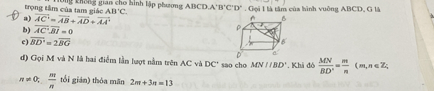 trọng tâm của tam giác ông không gian cho hình lập phương ABCD. A'B'C'D'. Gọi I là tâm của hình vuông ABCD, G là
AB'C.
a) vector AC'=vector AB+vector AD+vector AA'
b) overline AC:overline BI=0
c) overline BD'=2overline BG
d) Gọi M và N là hai điểm lần lượt nằm trên AC và DC" sao cho MN//BD'. Khi đó  MN/BD' = m/n (m,n∈ Z;
n!= 0;  m/n  tối giản) thỏa mãn 2m+3n=13