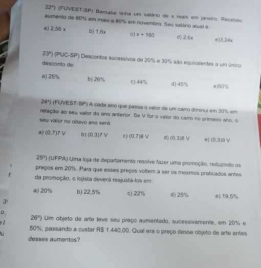 22°) (FUVEST-SP) Barnabé tinha um salário de x reais em janeiro. Recebeu
aumento de 80% em maio e 80% em novembro. Seu salário atual é:
a) 2.56* b) 1,6x c) x+160 d) 2.6x e) 3,24x
23°) (PUC-SP) Descontos sucessivos de 20% e 30% são equivalentes a um único
desconto de:
a) 25% b) 26% c) 44% d) 45% e) 50%
24°) (FUVEST-SP) A cada ano que passa o valor de um carro diminui em 30% em
relação ao seu valor do ano anterior. Se V for o valor do carro no primeiro ano, o
seu valor no oitavo ano será:
a) (0,7)7V b) (0,3) 7 V c) (0,7) 8 V d) (0,3) e) (0,3) 9 V
25°) (UFPA) Uma loja de departamento resolve fazer uma promoção, reduzindo os
preços em 20%. Para que esses preços voltem a ser os mesmos praticados antes
da promoção, o lojista deverá reajustá-los em:
a) 20% b) 22,5% c) 22% d) 25% e) 19,5%
3
26°) Um objeto de arte teve seu preço aumentado, sucessivamente, em 20% e

50%, passando a custar R$ 1.440,00. Qual era o preço desse objeto de arte antes
desses aumentos?