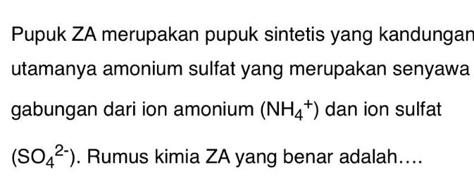 Pupuk ZA merupakan pupuk sintetis yang kandungan 
utamanya amonium sulfat yang merupakan senyawa 
gabungan dari ion amonium (NH_4^+) dan ion sulfat
(SO_4^(2-)). Rumus kimia ZA yang benar adalah....