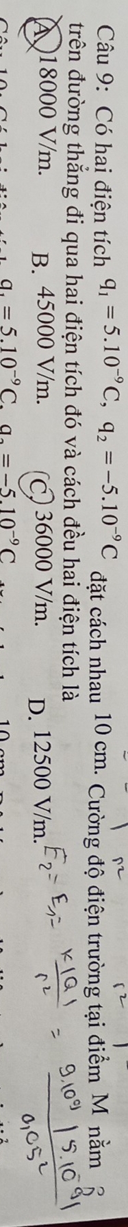 Có hai điện tích q_1=5.10^(-9)C, q_2=-5.10^(-9)C đặt cách nhau 10 cm. Cường độ điện trường tại điểm M nằm 6
trên đường thẳng đi qua hai điện tích đó và cách đều hai điện tích là
( 18000 V/m. B. 45000 V/m. ) 36000 V/m. D. 12500 V/m.
a_1=5.10^(-9)C. a_2=-5.10^(-9)C