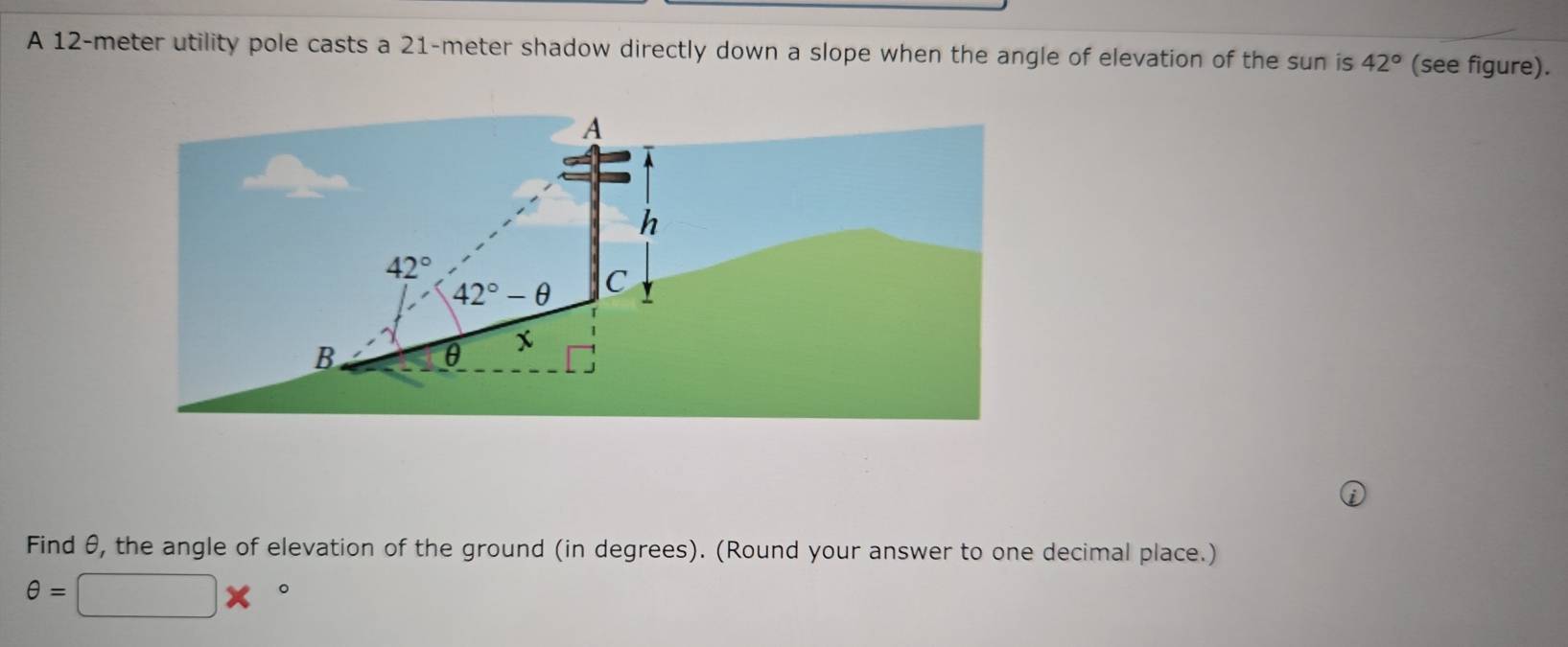 A 12-meter utility pole casts a 21-meter shadow directly down a slope when the angle of elevation of the sun is 42° (see figure). 
A 
h
42°
42°-θ C
B
θ x
Find θ, the angle of elevation of the ground (in degrees). (Round your answer to one decimal place.)
θ =□ *°