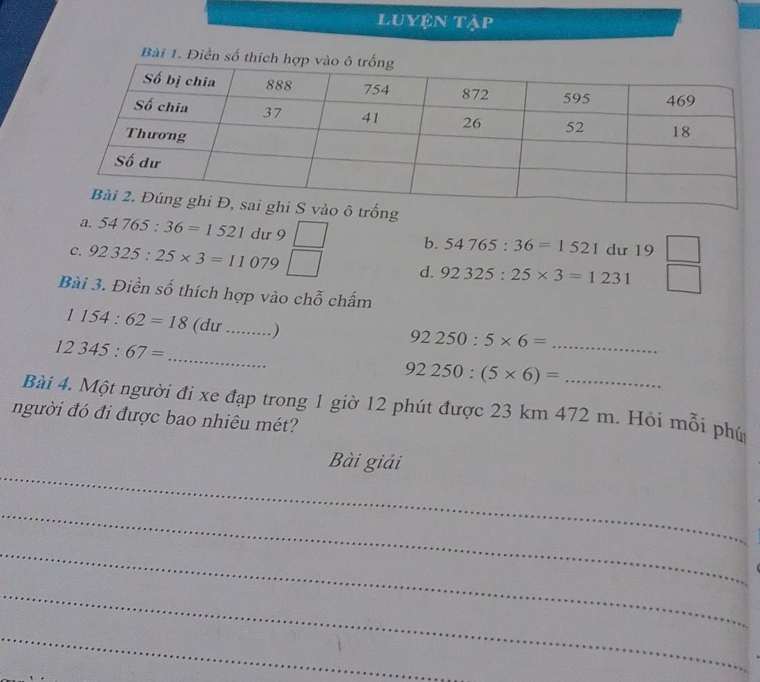 Luyện tập
Bài 1. Điền số thích h
a. 54765:36=1521 du 9 b. 54765:36=1521 dư 19 □ 
c. 92325:25* 3=11079 d. 92325:25* 3=1231 -1 
Bài 3. Điền số thích hợp vào chỗ chấm
_ 
1154:62=18 (du _)
12345:67=
_
92250:5* 6= _
92250:(5* 6)=
Bài 4. Một người đi xe đạp trong 1 giờ 12 phút được 23 km 472 m. Hỏi mỗi phú
người đó đi được bao nhiêu mét?
_
Bài giải
_
_
_
_