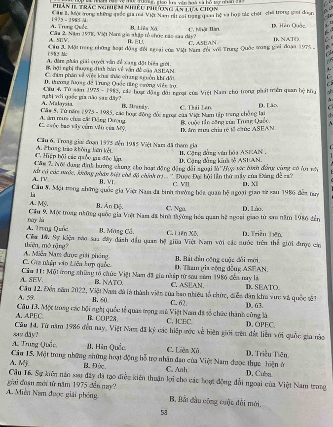 ợp tác nhâm bao vệ môi trường, giao lưu văn hoá và hỗ trợ nhân đạo
Phần II. trác nghiệm nhiều phương án lựa chọn
Câu 1. Một trong những quốc gia mà Việt Nam rất coi trong quan hệ và hợp tác chặt chẽ trong giai đoạn a. d
1975 - 1985 là:
Cầu
A. Trung Quốc. B. Liên Xô. C. Nhật Bản. D. Hàn Quốc, 4. 5
B a
Câu 2. Năm 1978, Việt Nam gia nhập tổ chức nào sau đây?
A. SEV. B. EU. C. ASEAN. D. NATO. C 
Cầu 3. Một trong những hoạt động đổi ngoại của Việt Nam đổi với Trung Quốc trong giai đoạn 1975 . D. s
1985 là: Câ
A. đàm phán giải quyết vấn đề xung đột biên giới.
195
B. hội nghị thượng đinh bàn về vấn đề của ASEAN.
~
C. đàm phán về việc khai thác chung nguồn khí đốt.
C.
D. thương lượng đề Trung Quốc tăng cường viện trợ.
C
Câu 4. Từ năm 1975 - 1985, các hoạt động đổi ngoại của Việt Nam chú trọng phát triển quan hệ hữu nh
nghị với quốc gia nào sau đây?
A.
A. Malaysia. B. Brunây. C. Thái Lan. D. Lào. C
Câu 5. Từ năm 1975 - 1985, các hoạt động đổi ngoại của Việt Nam tập trung chống lại
th
A. âm mưu chia cắt Đông Dương.
B. cuộc tấn công của Trung Quốc.
A
C. cuộc bao vây cấm vận của Mỹ.
D. âm mưu chia rẽ tổ chức ASEAN.
Câu 6. Trong giai đoạn 1975 đến 1985 Việt Nam đã tham gia
A. Phong trào không liên kết.
(
B. Cộng đồng văn hóa ASEAN .
C. Hiệp hội các quốc gia độc lập.
D. Cộng đồng kinh tế ASEAN.
Câu 7. Nội dung định hướng chung cho hoạt động động đổi ngoại là ''Hợp tác bình đẳng cùng có lợi với
tất cả các nước, không phân biệt chế độ chính tri... ''. Được Đại hội lần thứ mẫy của Đảng đề ra?
A. IV. B. VI C. VII.
D. XI
Câu 8. Một trong những quốc gia Việt Nam đã bình thường hóa quan hệ ngoại giao từ sau 1986 đến nay
là
A. Mỹ. B. Ấn Độ. C. Nga. D. Lào.
Câu 9. Một trong những quốc gia Việt Nam đã bình thyờng hóa quan hệ ngoại giao từ sau năm 1986 đến
nay là
A. Trung Quốc. B. Mông Cổ. C. Liên Xô. D. Triều Tiên.
Câu 10. Sự kiện nào sau đây đánh dấu quan hệ giữa Việt Nam với các nước trên thế giới được cải
thiện, mở rộng?
A. Miền Nam được giải phóng. B. Bắt đầu công cuộc đổi mới.
C. Gia nhập vào Liên hợp quốc. D. Tham gia cộng đồng ASEAN.
Câu 11: Một trong những tổ chức Việt Nam đã gia nhập từ sau năm 1986 đến nay là
A. SEV. B. NATO. C. ASEAN. D. SEATO.
Cầu 12. Đến năm 2022, Việt Nam đã là thành viên của bao nhiêu tổ chức, diễn đàn khu vực và quốc tế?
A. 59. B. 60. C. 62. D. 63.
Câu 13. Một trong các hội nghị quốc tế quan trọng mà Việt Nam đã tổ chức thành công là
A. APEC. B. COP28. C. ICEC. D. OPEC.
Câu 14. Từ năm 1986 đến nay, Việt Nam đã ký các hiệp ước về biên giới trên đất liền với quốc gia nào
sau đây?
A. Trung Quốc. B. Hàn Quốc. C. Liên Xô. D. Triều Tiên.
Câu 15. Một trong những những hoạt động hỗ trợ nhân đạo của Việt Nam được thực hiện ở
A. Mỹ. B. Đức. C. Anh. D. Cuba.
Câu 16. Sự kiện nào sau dây đã tạo điều kiện thuận lợi cho các hoạt động đối ngoại của Việt Nam trong
giai đoạn mới từ năm 1975 đến nay?
A. Miền Nam được giải phóng. B. Bắt đầu công cuộc đổi mới.
58