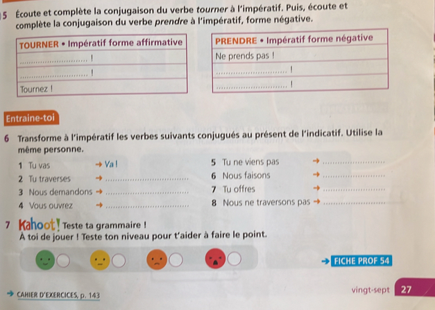 5 Écoute et complète la conjugaison du verbe tourner à l'impératif. Puis, écoute et 
complète la conjugaison du verbe prendre à l'impératif, forme négative. 
Entraine-toi 
6 Transforme à l'impératif les verbes suivants conjugués au présent de l'indicatif. Utilise la 
même personne. 
1 Tu vas Va ! 5 Tu ne viens pas_ 
2 Tu traverses _6 Nous faisons_ 
3 Nous demandons _7 Tu offres 
_ 
4 Vous ouvrez _8 Nous ne traversons pas_ 
7 Kahoot ! Teste ta grammaire! 
À toi de jouer ! Teste ton niveau pour t’aider à faire le point. 
FICHE PROF 54
CAHIER D'EXERCICES, p. 143 vingt-sept 27