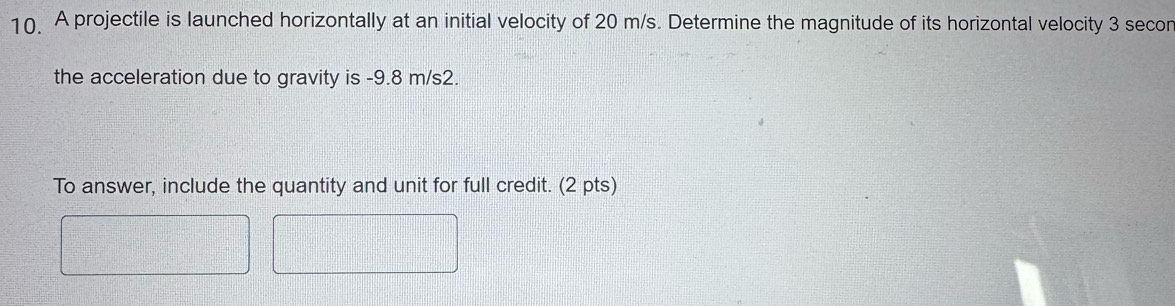 A projectile is launched horizontally at an initial velocity of 20 m/s. Determine the magnitude of its horizontal velocity 3 secor 
the acceleration due to gravity is -9.8 m/s2. 
To answer, include the quantity and unit for full credit. (2 pts)